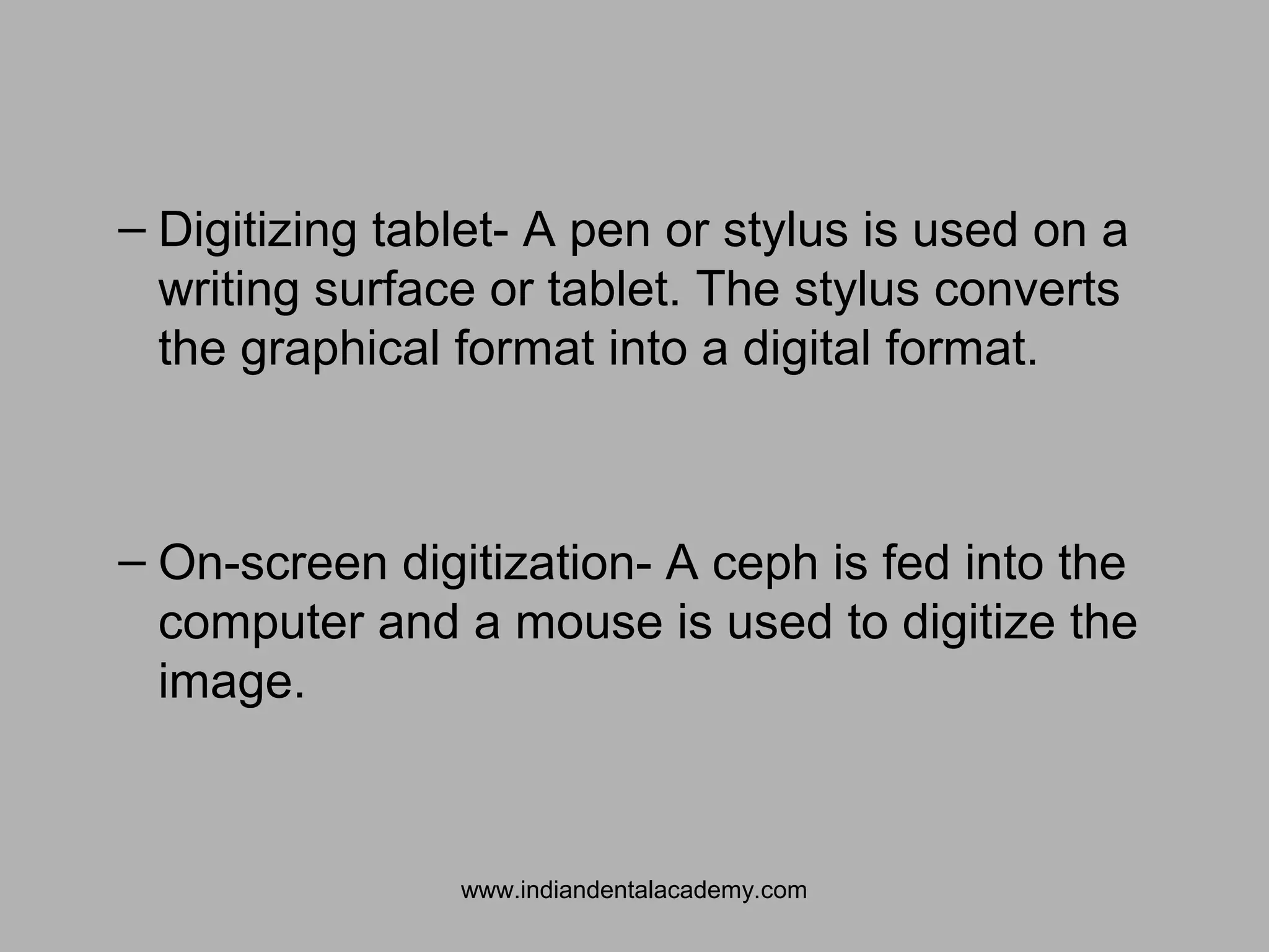 – Digitizing tablet- A pen or stylus is used on a
writing surface or tablet. The stylus converts
the graphical format into a digital format.
– On-screen digitization- A ceph is fed into the
computer and a mouse is used to digitize the
image.
www.indiandentalacademy.com
 