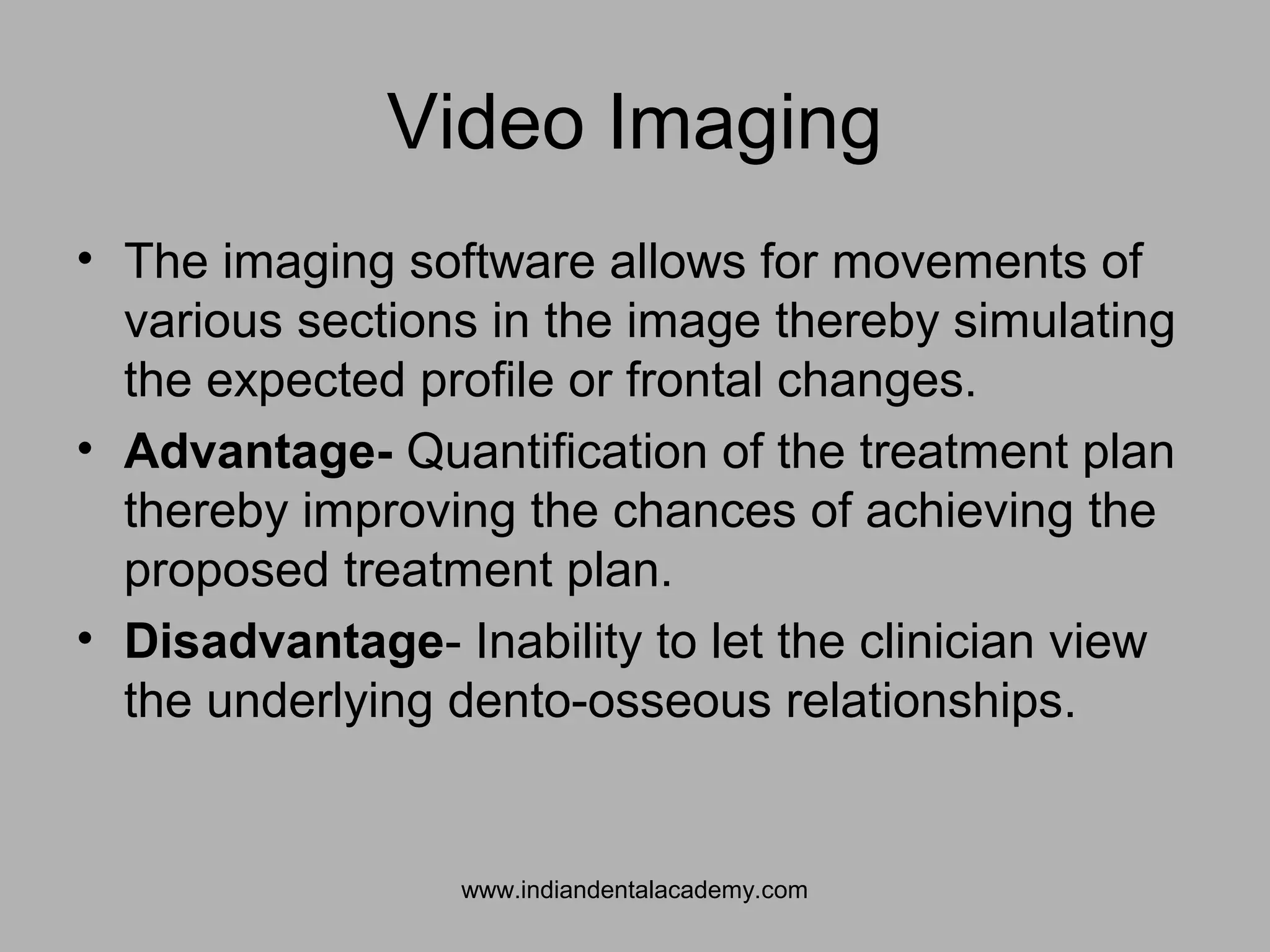 Video Imaging
• The imaging software allows for movements of
various sections in the image thereby simulating
the expected profile or frontal changes.
• Advantage- Quantification of the treatment plan
thereby improving the chances of achieving the
proposed treatment plan.
• Disadvantage- Inability to let the clinician view
the underlying dento-osseous relationships.
www.indiandentalacademy.com
 