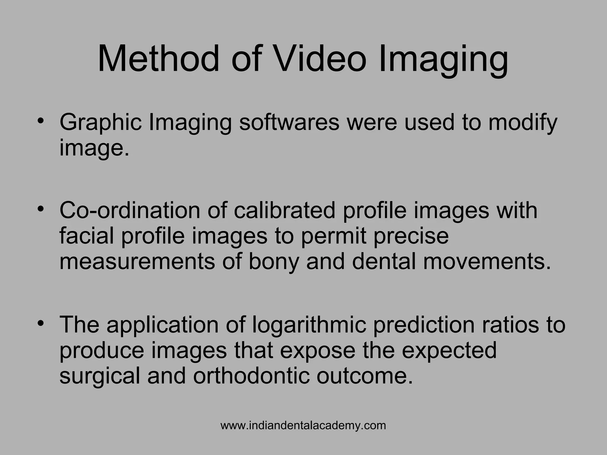 Method of Video Imaging
• Graphic Imaging softwares were used to modify
image.
• Co-ordination of calibrated profile images with
facial profile images to permit precise
measurements of bony and dental movements.
• The application of logarithmic prediction ratios to
produce images that expose the expected
surgical and orthodontic outcome.
www.indiandentalacademy.com
 