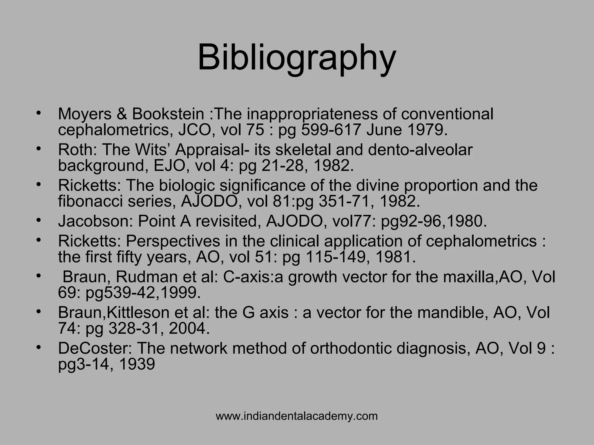 Bibliography
• Moyers & Bookstein :The inappropriateness of conventional
cephalometrics, JCO, vol 75 : pg 599-617 June 1979.
• Roth: The Wits’ Appraisal- its skeletal and dento-alveolar
background, EJO, vol 4: pg 21-28, 1982.
• Ricketts: The biologic significance of the divine proportion and the
fibonacci series, AJODO, vol 81:pg 351-71, 1982.
• Jacobson: Point A revisited, AJODO, vol77: pg92-96,1980.
• Ricketts: Perspectives in the clinical application of cephalometrics :
the first fifty years, AO, vol 51: pg 115-149, 1981.
• Braun, Rudman et al: C-axis:a growth vector for the maxilla,AO, Vol
69: pg539-42,1999.
• Braun,Kittleson et al: the G axis : a vector for the mandible, AO, Vol
74: pg 328-31, 2004.
• DeCoster: The network method of orthodontic diagnosis, AO, Vol 9 :
pg3-14, 1939
www.indiandentalacademy.com
 