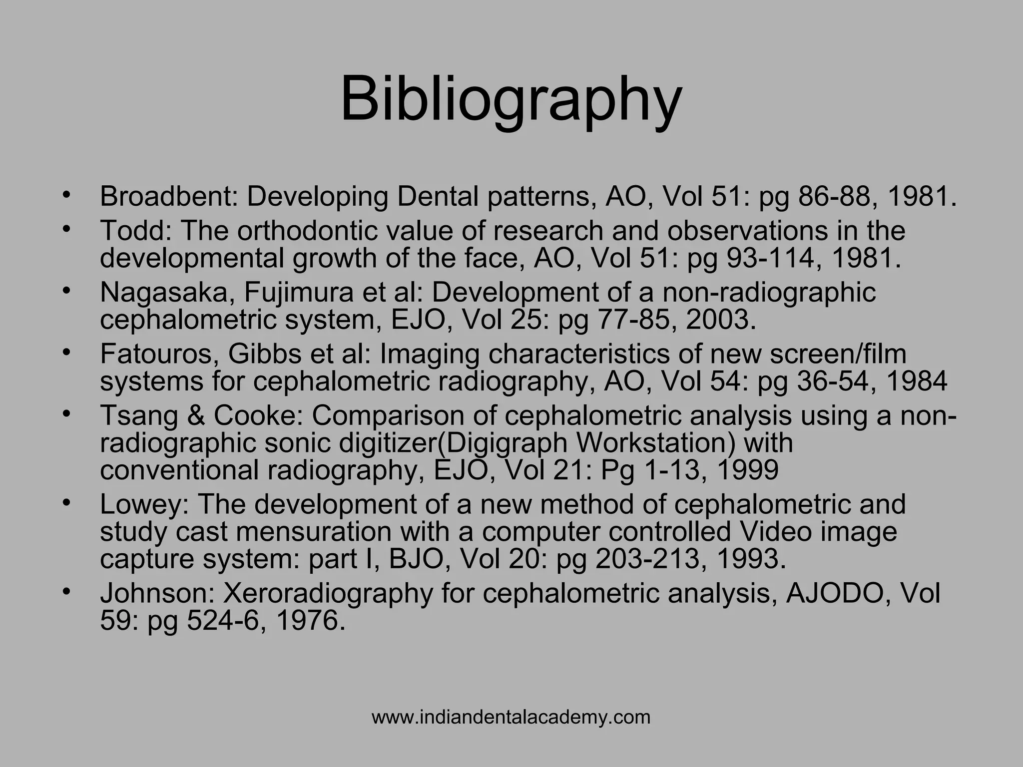 Bibliography
• Broadbent: Developing Dental patterns, AO, Vol 51: pg 86-88, 1981.
• Todd: The orthodontic value of research and observations in the
developmental growth of the face, AO, Vol 51: pg 93-114, 1981.
• Nagasaka, Fujimura et al: Development of a non-radiographic
cephalometric system, EJO, Vol 25: pg 77-85, 2003.
• Fatouros, Gibbs et al: Imaging characteristics of new screen/film
systems for cephalometric radiography, AO, Vol 54: pg 36-54, 1984
• Tsang & Cooke: Comparison of cephalometric analysis using a non-
radiographic sonic digitizer(Digigraph Workstation) with
conventional radiography, EJO, Vol 21: Pg 1-13, 1999
• Lowey: The development of a new method of cephalometric and
study cast mensuration with a computer controlled Video image
capture system: part I, BJO, Vol 20: pg 203-213, 1993.
• Johnson: Xeroradiography for cephalometric analysis, AJODO, Vol
59: pg 524-6, 1976.
www.indiandentalacademy.com
 