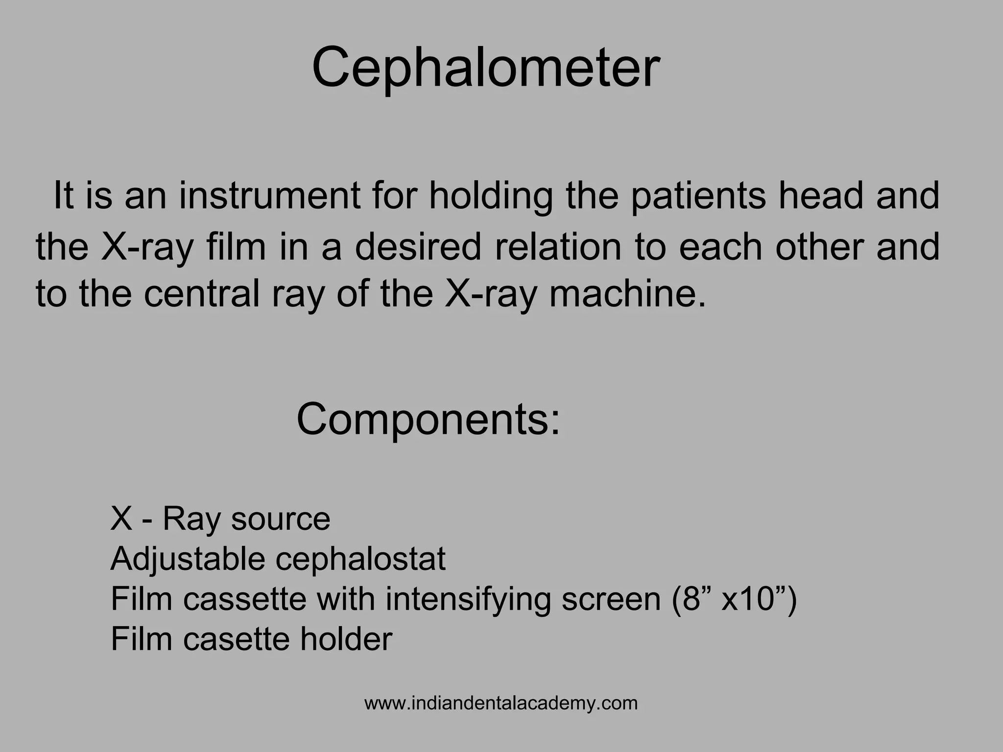 It is an instrument for holding the patients head and
the X-ray film in a desired relation to each other and
to the central ray of the X-ray machine.
Cephalometer
Components:
X - Ray source
Adjustable cephalostat
Film cassette with intensifying screen (8” x10”)
Film casette holder
www.indiandentalacademy.com
 