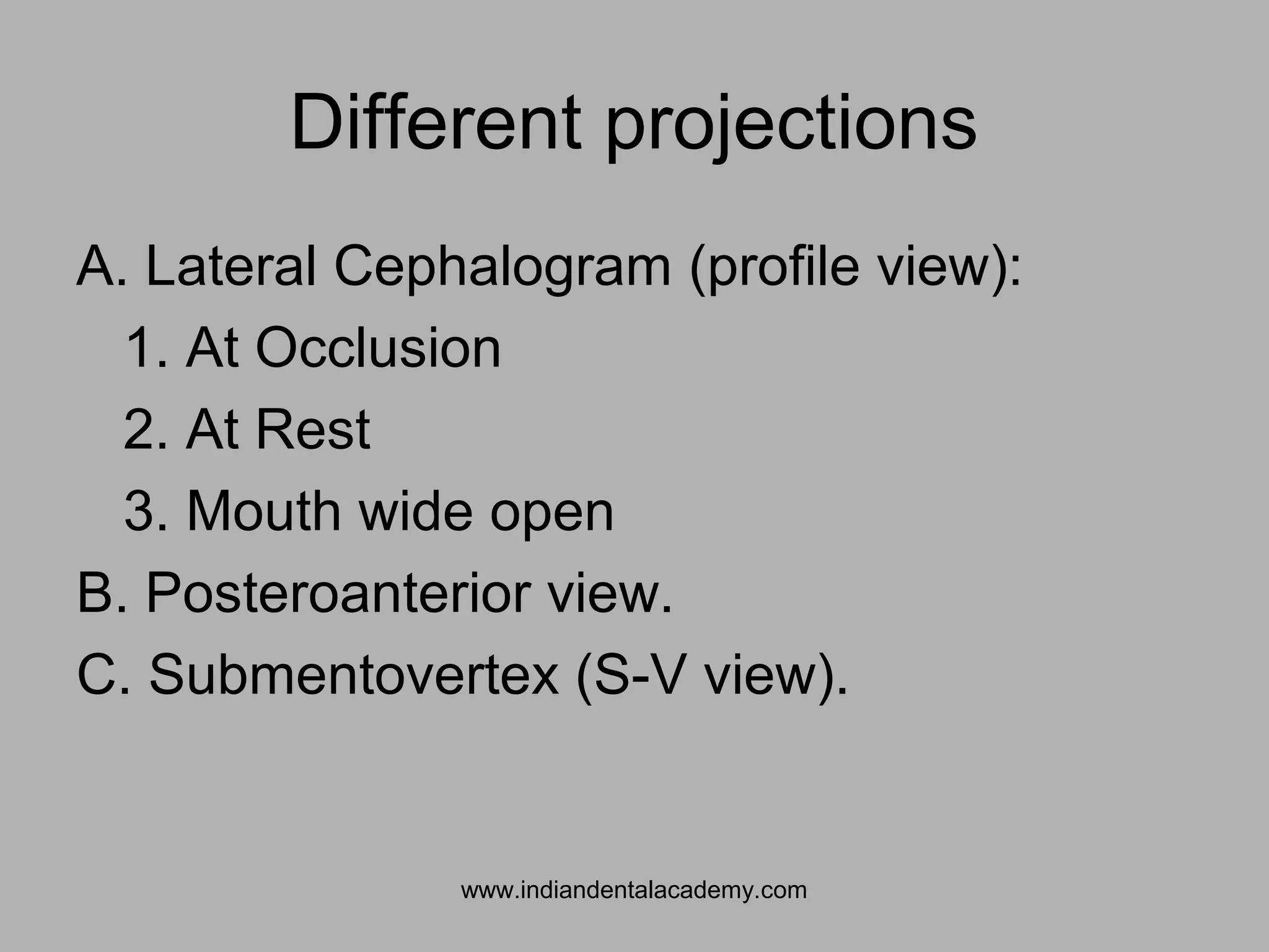 Different projections
A. Lateral Cephalogram (profile view):
1. At Occlusion
2. At Rest
3. Mouth wide open
B. Posteroanterior view.
C. Submentovertex (S-V view).
www.indiandentalacademy.com
 