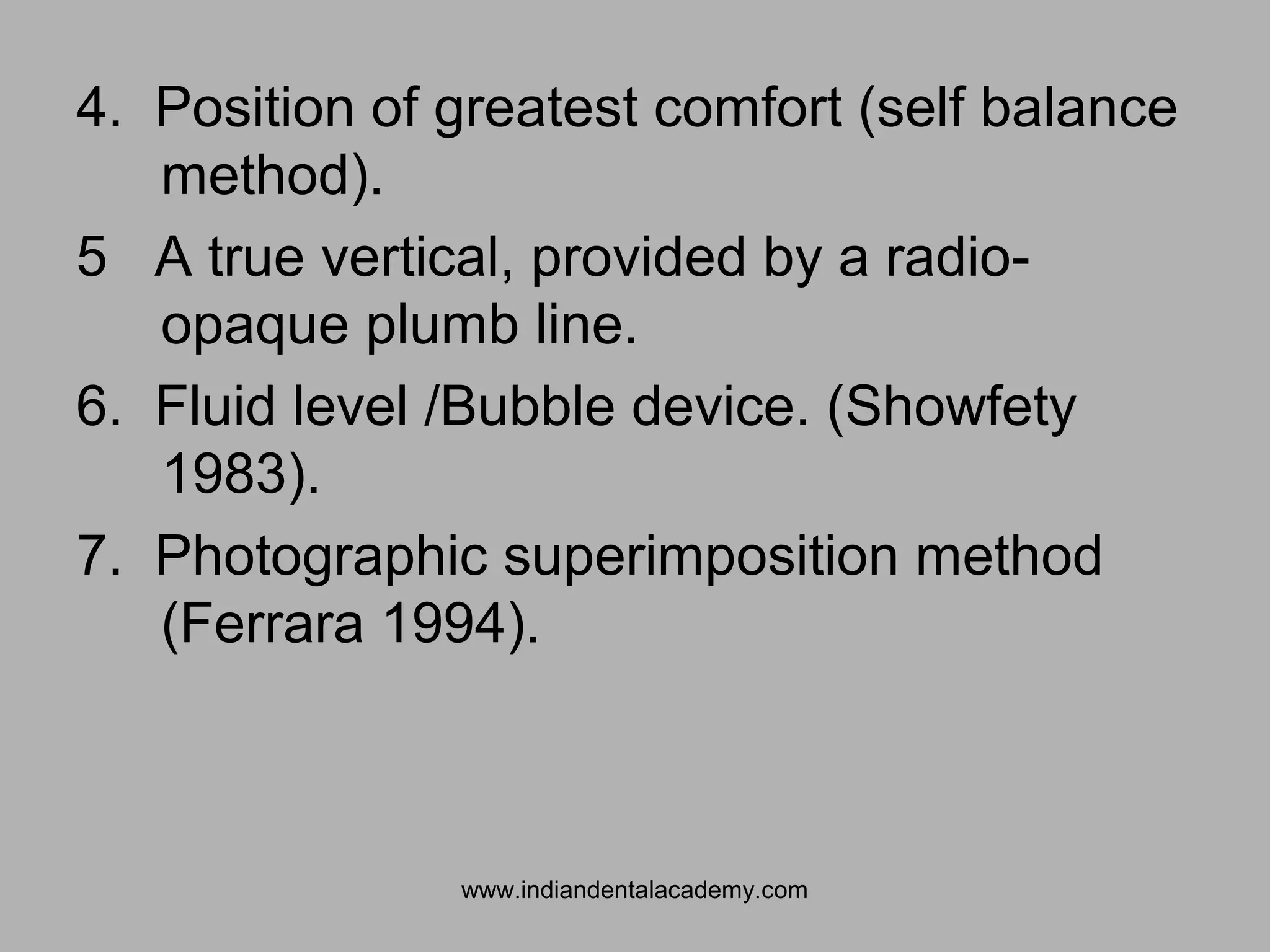 4. Position of greatest comfort (self balance
method).
5 A true vertical, provided by a radio-
opaque plumb line.
6. Fluid level /Bubble device. (Showfety
1983).
7. Photographic superimposition method
(Ferrara 1994).
www.indiandentalacademy.com
 