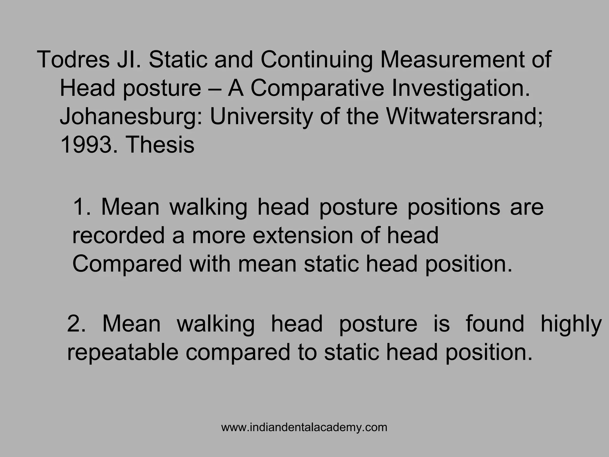 Todres JI. Static and Continuing Measurement of
Head posture – A Comparative Investigation.
Johanesburg: University of the Witwatersrand;
1993. Thesis
1. Mean walking head posture positions are
recorded a more extension of head
Compared with mean static head position.
2. Mean walking head posture is found highly
repeatable compared to static head position.
www.indiandentalacademy.com
 