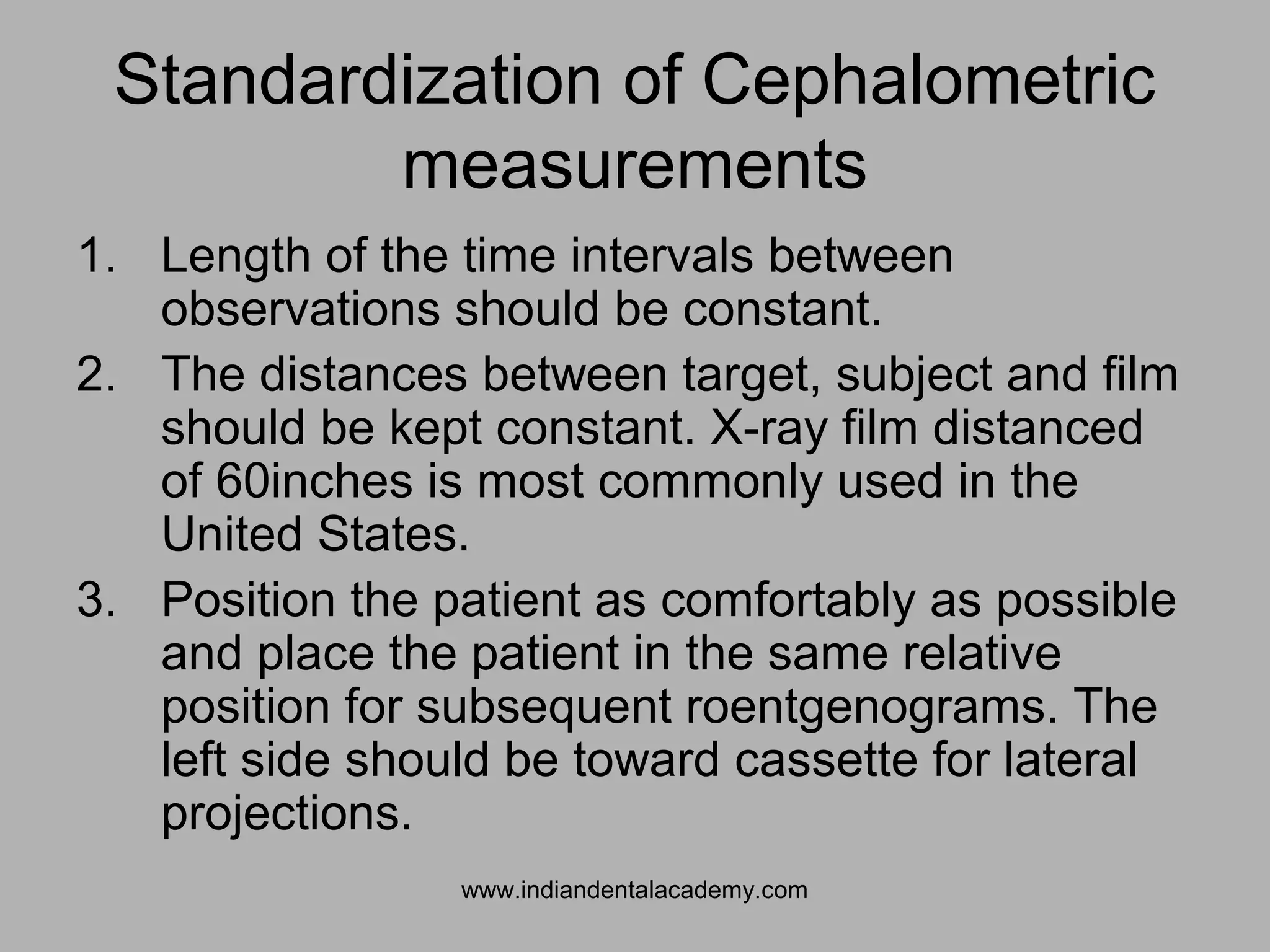 Standardization of Cephalometric
measurements
1. Length of the time intervals between
observations should be constant.
2. The distances between target, subject and film
should be kept constant. X-ray film distanced
of 60inches is most commonly used in the
United States.
3. Position the patient as comfortably as possible
and place the patient in the same relative
position for subsequent roentgenograms. The
left side should be toward cassette for lateral
projections.
www.indiandentalacademy.com
 