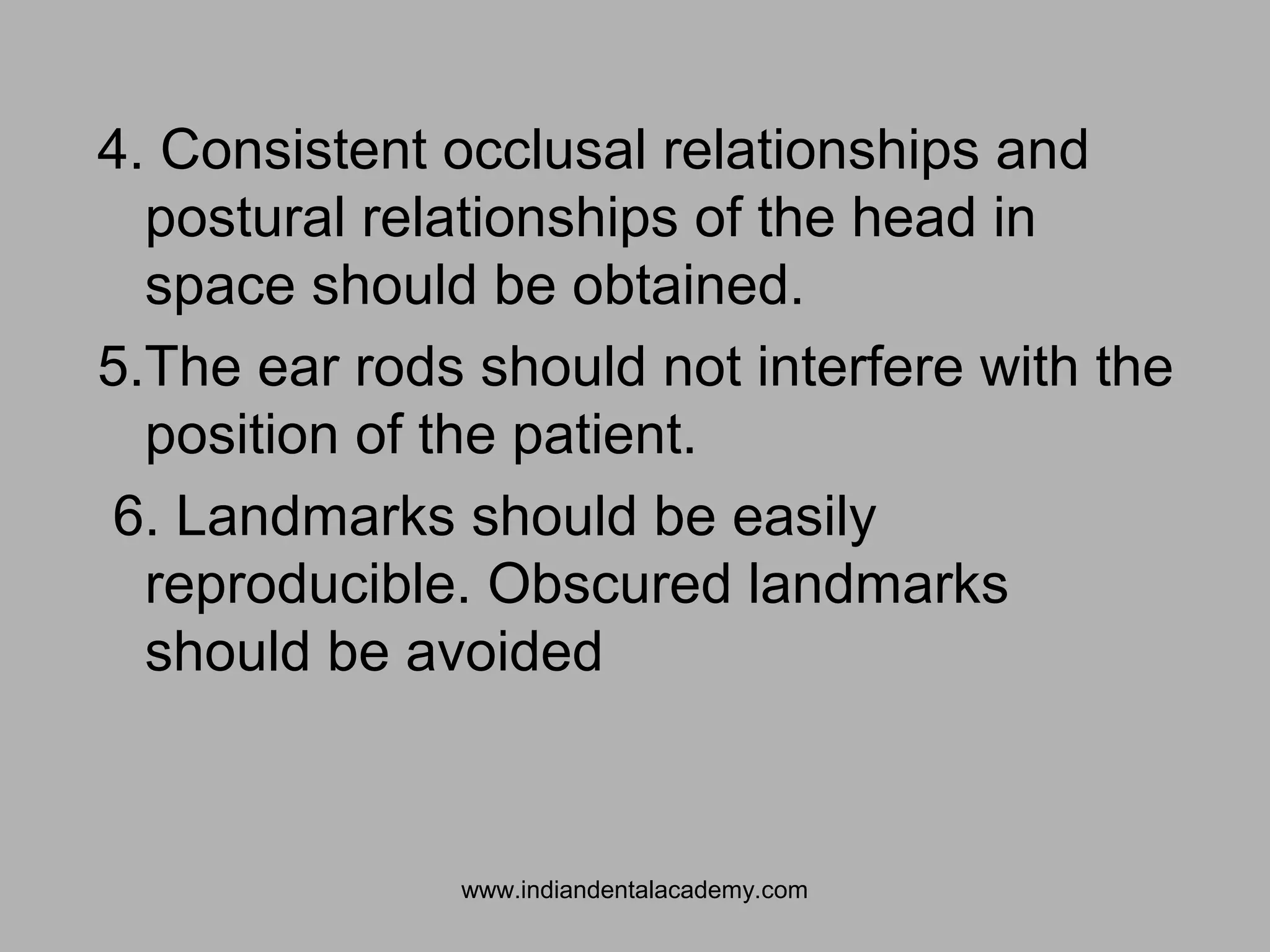4. Consistent occlusal relationships and
postural relationships of the head in
space should be obtained.
5.The ear rods should not interfere with the
position of the patient.
6. Landmarks should be easily
reproducible. Obscured landmarks
should be avoided
www.indiandentalacademy.com
 