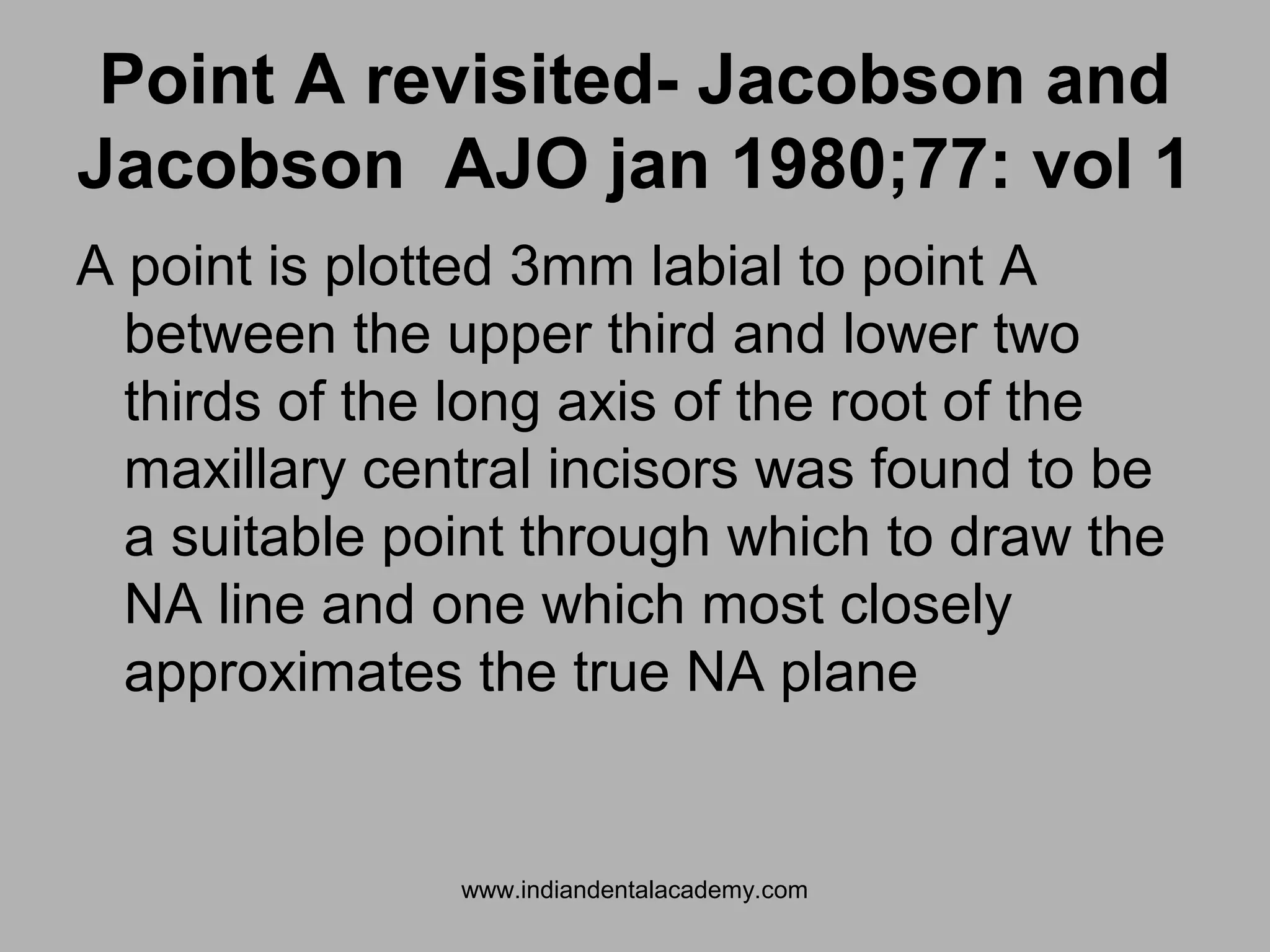 Point A revisited- Jacobson and
Jacobson AJO jan 1980;77: vol 1
A point is plotted 3mm labial to point A
between the upper third and lower two
thirds of the long axis of the root of the
maxillary central incisors was found to be
a suitable point through which to draw the
NA line and one which most closely
approximates the true NA plane
www.indiandentalacademy.com
 