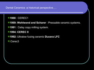 1988 : CEREC1
1989: Wohlwend and Scharer : Pressable ceramic systems.
1991 : Celay copy milling system.
1994: CEREC II
1992: Ultralow fusing ceramic Ducera LFC
:Cerec3
Dental Ceramics :a historical perspective….
 