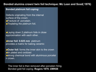 Bonded platinum foil coping:
Defects originating from the internal
surface of the crown:
Fracture of porcelain.
Tinplating the platinum foil.
Laying down 2 platinum foils in close
approximation with each other.
Inner foil: 0.025 mm platinum
provides a matrix for baking ceramic
Outer foil: forms the inner skin to the crown
tin plated and oxidized
strong chemical bond with aluminous porcelai
n crown.
Bonded alumina crown/ twin foil technique: Mc Lean and Sced( 1976)
The inner foil is then removed after porcelain firing.
Bonded gold foil coping: Rogers 1979. UMK68
 