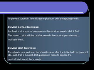 To prevent porcelain from lifting the platinum skirt and spoling the fit:
Cervical Contact technique:
Application of a layer of porcelain on the shoulder area to shrink first.
The second bake will then shrink towards the cervical porcelain and
maintain the fit.
Cervical ditch technique:
Porcelain is removed from the shoulder area after the initial build up is compl
ete, such that a thinnest ditch possible is made to expose the
cervical platinum at the shoulder.
 