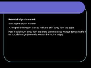 Removal of platinum foil:
Soaking the crown in water.
A fine pointed tweezer is used to lift the skirt away from the edge.
Peel the platinum away from the entire circumference without damaging the fi
ne porcelain edge (internally towards the incisal edge).
 