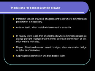 Porcelain veneer crowning of adolescent teeth where minimal tooth
preparation is necessary.
Anterior teeth, when metal reinforcement is essential.
In heavily worn teeth, thin or short teeth where minimal occlusal cle
arance present (not less than 0.8mm), porcelain crowning of all ant
erior teeth is indicated.
Repair of fractured metal- ceramic bridges, when removal of bridge
or splint is undesirable.
Coping jacket crowns on unit built bridge -work
Indications for bonded alumina crowns
 