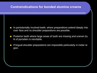 In periodontally involved teeth, where preparations extend deeply into
root- face and no shoulder preparations are possible.
Posterior teeth where large areas of tooth are missing and uneven bu
lk of porcelain is inevitable.
If lingual shoulder preparations are impossible particularly in molar re
gion.
Contraindications for bonded alumina crowns
 