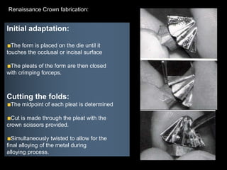 Initial adaptation:
The form is placed on the die until it
touches the occlusal or incisal surface
The pleats of the form are then closed
with crimping forceps.
Cutting the folds:
The midpoint of each pleat is determined
Cut is made through the pleat with the
crown scissors provided.
Simultaneously twisted to allow for the
final alloying of the metal during
alloying process.
Renaissance Crown fabrication:
 