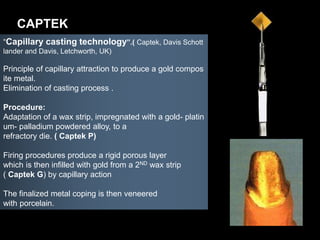 “Capillary casting technology”.( Captek, Davis Schott
lander and Davis, Letchworth, UK)
Principle of capillary attraction to produce a gold compos
ite metal.
Elimination of casting process .
Procedure:
Adaptation of a wax strip, impregnated with a gold- platin
um- palladium powdered alloy, to a
refractory die. ( Captek P)
Firing procedures produce a rigid porous layer
which is then infilled with gold from a 2ND wax strip
( Captek G) by capillary action
The finalized metal coping is then veneered
with porcelain.
CAPTEK
 