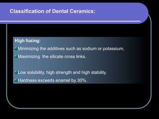 High fusing:
Minimizing the additives such as sodium or potassium,
Maximizing the silicate cross links.
Low solubility, high strength and high stability.
Hardness exceeds enamel by 30%.
Classification of Dental Ceramics:
 