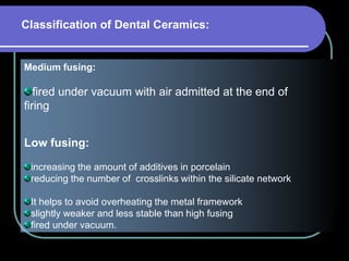 Medium fusing:
fired under vacuum with air admitted at the end of
firing
Low fusing:
increasing the amount of additives in porcelain
reducing the number of crosslinks within the silicate network
It helps to avoid overheating the metal framework
slightly weaker and less stable than high fusing
fired under vacuum.
Classification of Dental Ceramics:
 