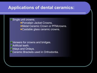 Single unit crowns.
Porcelain Jacket Crowns.
Metal Ceramic Crown or PFMcrowns.
Castable glass ceramic crowns.
Veneers for crowns and bridges.
Artificial teeth.
Inlays and Onlays.
Ceramic Brackets used in Orthodontia.
Applications of dental ceramics:
 