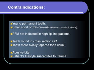 Young permanent teeth.
Small short or thin crowns( relative contraindications)
PFM not indicated in high lip line patients.
Teeth round in cross section OR
Teeth more axially tapered than usual.
Abusive bite.
Patient’s lifestyle susceptible to trauma.
Contraindications:
 
