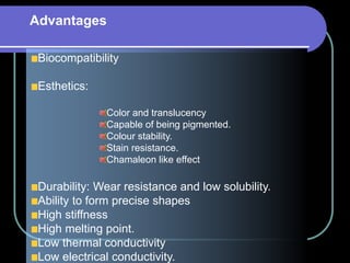 Biocompatibility
Esthetics:
Color and translucency
Capable of being pigmented.
Colour stability.
Stain resistance.
Chamaleon like effect
Durability: Wear resistance and low solubility.
Ability to form precise shapes
High stiffness
High melting point.
Low thermal conductivity
Low electrical conductivity.
Advantages
 
