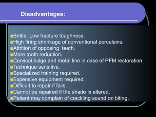 Brittle: Low fracture toughness.
High firing shrinkage of conventional porcelains.
Attrition of opposing teeth.
More tooth reduction.
Cervical bulge and metal line in case of PFM restoration
Technique sensitive.
Specialized training required.
Expensive equipment required.
Difficult to repair if fails.
Cannot be repaired if the shade is altered.
Patient may complain of crackling sound on biting.
Disadvantages:
 