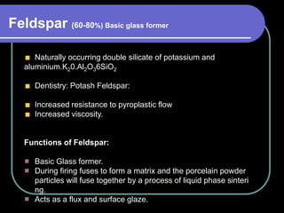 Naturally occurring double silicate of potassium and
aluminium.K20.Al2O36SiO2
Dentistry: Potash Feldspar:
Increased resistance to pyroplastic flow
Increased viscosity.
Functions of Feldspar:
Basic Glass former.
During firing fuses to form a matrix and the porcelain powder
particles will fuse together by a process of liquid phase sinteri
ng.
Acts as a flux and surface glaze.
Feldspar (60-80%) Basic glass former
 