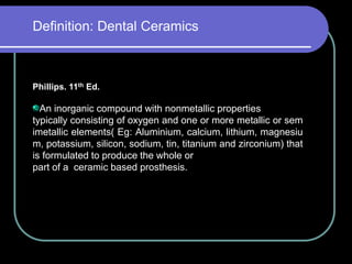 Phillips. 11th Ed.
An inorganic compound with nonmetallic properties
typically consisting of oxygen and one or more metallic or sem
imetallic elements( Eg: Aluminium, calcium, lithium, magnesiu
m, potassium, silicon, sodium, tin, titanium and zirconium) that
is formulated to produce the whole or
part of a ceramic based prosthesis.
Definition: Dental Ceramics
 