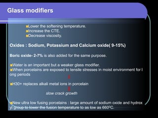 Glass modifiers
Lower the softening temperature.
Increase the CTE.
Decrease viscosity.
Oxides : Sodium, Potassium and Calcium oxide( 9-15%)
Boric oxide- 2-7% is also added for the same purpose.
Water is an important but a weaker glass modifier.
When porcelains are exposed to tensile stresses in moist environment for l
ong periods
H30+ replaces alkali metal ions in porcelain
slow crack growth
New ultra low fusing porcelains : large amount of sodium oxide and hydrox
yl group to lower the fusion temperature to as low as 6600C.
 