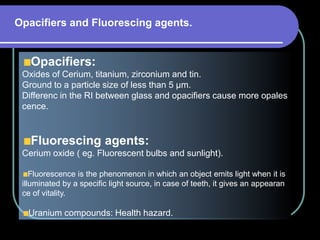 Opacifiers:
Oxides of Cerium, titanium, zirconium and tin.
Ground to a particle size of less than 5 µm.
Differenc in the RI between glass and opacifiers cause more opales
cence.
Fluorescing agents:
Cerium oxide ( eg. Fluorescent bulbs and sunlight).
Fluorescence is the phenomenon in which an object emits light when it is
illuminated by a specific light source, in case of teeth, it gives an appearan
ce of vitality.
Uranium compounds: Health hazard.
Opacifiers and Fluorescing agents.
 