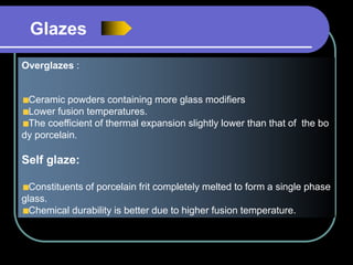Overglazes :
Ceramic powders containing more glass modifiers
Lower fusion temperatures.
The coefficient of thermal expansion slightly lower than that of the bo
dy porcelain.
Self glaze:
Constituents of porcelain frit completely melted to form a single phase
glass.
Chemical durability is better due to higher fusion temperature.
Glazes
 