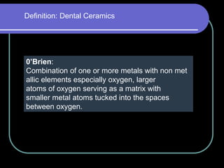 Definition: Dental Ceramics
0’Brien:
Combination of one or more metals with non met
allic elements especially oxygen, larger
atoms of oxygen serving as a matrix with
smaller metal atoms tucked into the spaces
between oxygen.
 