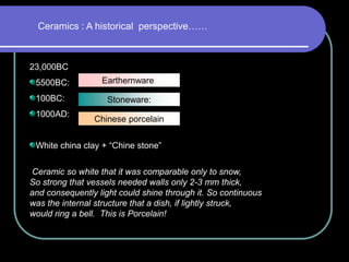 Ceramics : A historical perspective……
23,000BC
5500BC:
100BC:
1000AD:
White china clay + “Chine stone”
Ceramic so white that it was comparable only to snow,
So strong that vessels needed walls only 2-3 mm thick,
and consequently light could shine through it. So continuous
was the internal structure that a dish, if lightly struck,
would ring a bell. This is Porcelain!
Earthernware:
Stoneware:
Chinese porcelain
 
