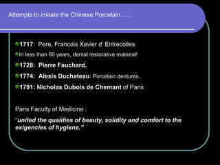 Attempts to imitate the Chinese Porcelain……
1717: Pere, Francois Xavier d’ Entrecolles
In less than 60 years, dental restorative material!
1728: Pierre Fauchard.
1774: Alexis Duchateau: Porcelain dentures.
1791: Nicholas Dubois de Chemant of Paris
Paris Faculty of Medicine :
“united the qualities of beauty, solidity and comfort to the
exigencies of hygiene.”
 