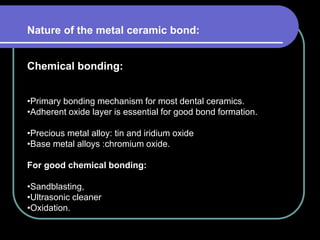 Nature of the metal ceramic bond:
Chemical bonding:
•Primary bonding mechanism for most dental ceramics.
•Adherent oxide layer is essential for good bond formation.
•Precious metal alloy: tin and iridium oxide
•Base metal alloys :chromium oxide.
For good chemical bonding:
•Sandblasting,
•Ultrasonic cleaner
•Oxidation.
 