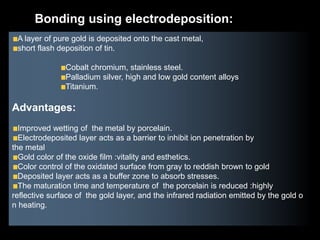 A layer of pure gold is deposited onto the cast metal,
short flash deposition of tin.
Cobalt chromium, stainless steel.
Palladium silver, high and low gold content alloys
Titanium.
Advantages:
Improved wetting of the metal by porcelain.
Electrodeposited layer acts as a barrier to inhibit ion penetration by
the metal
Gold color of the oxide film :vitality and esthetics.
Color control of the oxidated surface from gray to reddish brown to gold
Deposited layer acts as a buffer zone to absorb stresses.
The maturation time and temperature of the porcelain is reduced :highly
reflective surface of the gold layer, and the infrared radiation emitted by the gold o
n heating.
Bonding using electrodeposition:
 