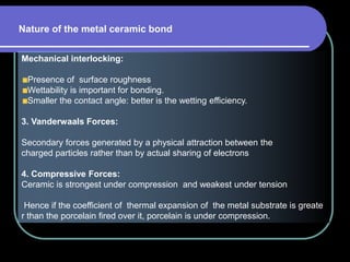 Mechanical interlocking:
Presence of surface roughness
Wettability is important for bonding.
Smaller the contact angle: better is the wetting efficiency.
3. Vanderwaals Forces:
Secondary forces generated by a physical attraction between the
charged particles rather than by actual sharing of electrons
4. Compressive Forces:
Ceramic is strongest under compression and weakest under tension
Hence if the coefficient of thermal expansion of the metal substrate is greate
r than the porcelain fired over it, porcelain is under compression.
Nature of the metal ceramic bond
 