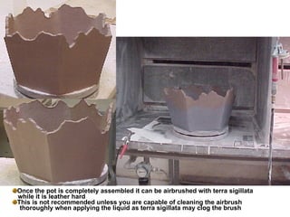 Once the pot is completely assembled it can be airbrushed with terra sigillata while it is leather hard This is not recommended unless you are capable of cleaning the airbrush  thoroughly when applying the liquid as terra sigillata may clog the brush 