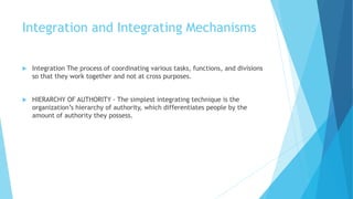 Integration and Integrating Mechanisms
 Integration The process of coordinating various tasks, functions, and divisions
so that they work together and not at cross purposes.
 HIERARCHY OF AUTHORITY - The simplest integrating technique is the
organization’s hierarchy of authority, which differentiates people by the
amount of authority they possess.
 