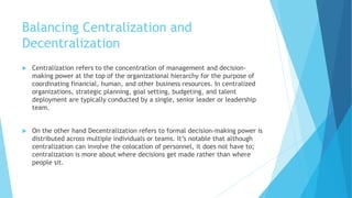 Balancing Centralization and
Decentralization
 Centralization refers to the concentration of management and decision-
making power at the top of the organizational hierarchy for the purpose of
coordinating financial, human, and other business resources. In centralized
organizations, strategic planning, goal setting, budgeting, and talent
deployment are typically conducted by a single, senior leader or leadership
team.
 On the other hand Decentralization refers to formal decision-making power is
distributed across multiple individuals or teams. It’s notable that although
centralization can involve the colocation of personnel, it does not have to;
centralization is more about where decisions get made rather than where
people sit.
 