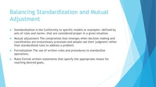 Balancing Standardization and Mutual
Adjustment
 Standardization is the Conformity to specific models or examples—defined by
sets of rules and norms—that are considered proper in a given situation.
 Mutual adjustment The compromise that emerges when decision making and
coordination are evolutionary processes and people use their judgment rather
than standardized rules to address a problem.
 Formalization The use of written rules and procedures to standardize
operations.
 Rules Formal written statements that specify the appropriate means for
reaching desired goals.
 