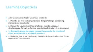 Learning Objectives
 After studying this chapter you should be able to:
 1. Describe the four basic organizational design challenges confronting
managers and consultants.
 2. Discuss the way in which these challenges must be addressed
simultaneously if a high-performing organizational structure is to be created.
 3. Distinguish among the design choices that underlie the creation of
either a mechanistic or an organic structure.
 4. Recognize how to use contingency theory to design a structure that fits an
organization’s environment.
 