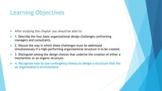 Learning Objectives
 After studying this chapter you should be able to:
 1. Describe the four basic organizational design challenges confronting
managers and consultants.
 2. Discuss the way in which these challenges must be addressed
simultaneously if a high-performing organizational structure is to be created.
 3. Distinguish among the design choices that underlie the creation of either a
mechanistic or an organic structure.
 4. Recognize how to use contingency theory to design a structure that fits
an organization’s environment.
 