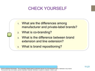 11-21
© 2014 by McGraw-Hill Education. This is proprietary material solely for authorized instructor use. Not authorized for sale or distribution in any manner.
This document may not be copied, scanned, duplicated, forwarded, distributed, or posted on a website, in whole or part.
CHECK YOURSELF
1. What are the differences among
manufacturer and private-label brands?
2. What is co-branding?
3. What is the difference between brand
extension and line extension?
4. What is brand repositioning?
 
