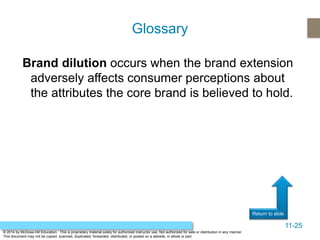 11-25
Return to slide
© 2014 by McGraw-Hill Education. This is proprietary material solely for authorized instructor use. Not authorized for sale or distribution in any manner.
This document may not be copied, scanned, duplicated, forwarded, distributed, or posted on a website, in whole or part.
Brand dilution occurs when the brand extension
adversely affects consumer perceptions about
the attributes the core brand is believed to hold.
Glossary
 