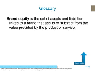 11-26
Return to slide
© 2014 by McGraw-Hill Education. This is proprietary material solely for authorized instructor use. Not authorized for sale or distribution in any manner.
This document may not be copied, scanned, duplicated, forwarded, distributed, or posted on a website, in whole or part.
Brand equity is the set of assets and liabilities
linked to a brand that add to or subtract from the
value provided by the product or service.
Glossary
 