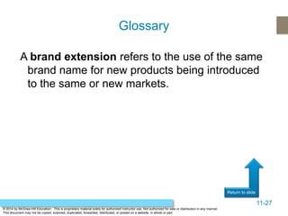 11-27
Return to slide
© 2014 by McGraw-Hill Education. This is proprietary material solely for authorized instructor use. Not authorized for sale or distribution in any manner.
This document may not be copied, scanned, duplicated, forwarded, distributed, or posted on a website, in whole or part.
A brand extension refers to the use of the same
brand name for new products being introduced
to the same or new markets.
Glossary
 