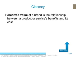 11-32
Return to slide
© 2014 by McGraw-Hill Education. This is proprietary material solely for authorized instructor use. Not authorized for sale or distribution in any manner.
This document may not be copied, scanned, duplicated, forwarded, distributed, or posted on a website, in whole or part.
Perceived value of a brand is the relationship
between a product or service’s benefits and its
cost.
Glossary
 