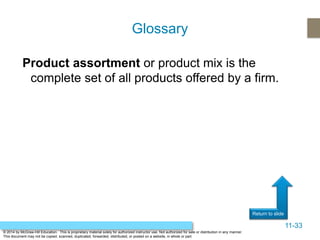 11-33
Return to slide
© 2014 by McGraw-Hill Education. This is proprietary material solely for authorized instructor use. Not authorized for sale or distribution in any manner.
This document may not be copied, scanned, duplicated, forwarded, distributed, or posted on a website, in whole or part.
Product assortment or product mix is the
complete set of all products offered by a firm.
Glossary
 