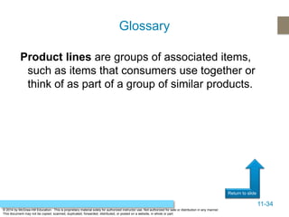 11-34
Return to slide
© 2014 by McGraw-Hill Education. This is proprietary material solely for authorized instructor use. Not authorized for sale or distribution in any manner.
This document may not be copied, scanned, duplicated, forwarded, distributed, or posted on a website, in whole or part.
Product lines are groups of associated items,
such as items that consumers use together or
think of as part of a group of similar products.
Glossary
 